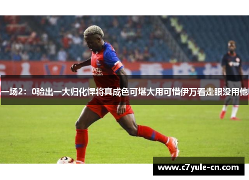 一场2：0验出一大归化悍将真成色可堪大用可惜伊万看走眼没用他