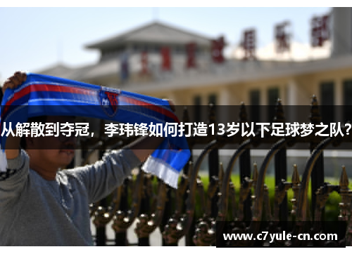 从解散到夺冠，李玮锋如何打造13岁以下足球梦之队？